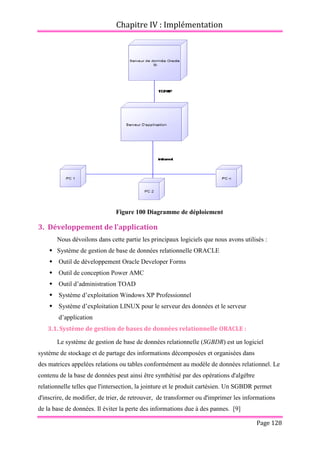 Chapitre IV : Implémentation
Page 128
Figure 100 Diagramme de déploiement
3. Développement de l’application
Nous dévoilons dans cette partie les principaux logiciels que nous avons utilisés :
 Système de gestion de base de données relationnelle ORACLE
 Outil de développement Oracle Developer Forms
 Outil de conception Power AMC
 Outil d’administration TOAD
 Système d’exploitation Windows XP Professionnel
 Système d’exploitation LINUX pour le serveur des données et le serveur
d’application
3.1. Système de gestion de bases de données relationnelle ORACLE :
Le système de gestion de base de données relationnelle (SGBDR) est un logiciel
système de stockage et de partage des informations décomposées et organisées dans
des matrices appelées relations ou tables conformément au modèle de données relationnel. Le
contenu de la base de données peut ainsi être synthétisé par des opérations d'algèbre
relationnelle telles que l'intersection, la jointure et le produit cartésien. Un SGBDR permet
d'inscrire, de modifier, de trier, de retrouver, de transformer ou d'imprimer les informations
de la base de données. Il éviter la perte des informations due à des pannes. [9]
 