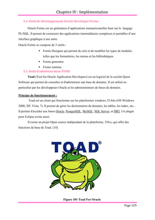 Chapitre IV : Implémentation
Page 129
3.2. Outil de développement Oracle Developer Forms
Oracle Forms est un générateur d’applications transactionnelles basé sur le langage
PL/SQL. Il permet de construire des applications intermédiaires complexes et portables d’une
interface graphique à une autre.
Oracle Forms se compose de 3 outils :
 Forms Designer qui permet de crée et de modifier les types de modules
telles que les formulaires, les menus et les bibliothèques.
 Forms generator
 Forms runtime
3.3. Outil d’administration TOAD
Toad (Tool for Oracle Application Developers) est un logiciel de la société Quest
Software qui permet de consulter et d'administrer une base de données. Il est utilisé en
particulier par les développeurs Oracle et les administrateurs de bases de données.
Principe de fonctionnement :
Toad est un client qui fonctionne sur les plateformes windows 32-bits (OS Windows
2000, XP, Vista, 7). Il permet de gérer les dictionnaires de données, les tables, les index, etc...
Il permet d'accéder aux bases Oracle, PostgreSQL, MySQL, SQL Server, et DB2. Un plugin
pour Eclipse existe aussi.
Il existe un projet Open source indépendant de la plateforme, TOra, qui offre des
fonctions de base de Toad. [10]
Figure 101 Toad For Oracle
 
