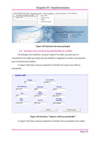 Chapitre IV : Implémentation
Page 131
Figure 103 Interface du menu principal
4.3. Interface de la Gestion du portefeuille de crédits
On distingue trois interfaces, une pour l’ajout d’un crédit, une autre pour la
consultation d’un crédit qui permet aussi de modifier et supprimer un crédit et une dernière
pour la sélection des tombées.
La figure 104 jointe ci-dessous représente l’interface de l’ajout d’un crédit au
portefeuille :
Figure 104 Interface "Ajouter crédit au portefeuille"
La figure 105 jointe ci-dessous représente l’interface de la consultation d’un crédit :
 