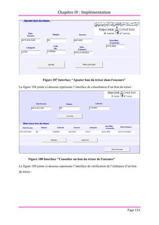 Chapitre IV : Implémentation
Page 133
Figure 107 Interface "Ajouter bon du trésor dans l'encours"
La figure 108 jointe ci-dessous représente l’interface de consultation d’un bon du trésor :
Figure 108 Interface "Consulter un bon du trésor de l'encours"
La figure 109 jointe ci-dessous représente l’interface de vérification de l’échéance d’un bon
du trésor :
 