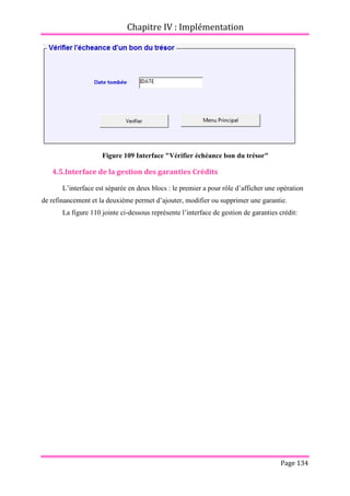 Chapitre IV : Implémentation
Page 134
Figure 109 Interface "Vérifier échéance bon du trésor"
4.5.Interface de la gestion des garanties Crédits
L’interface est séparée en deux blocs : le premier a pour rôle d’afficher une opération
de refinancement et la deuxième permet d’ajouter, modifier ou supprimer une garantie.
La figure 110 jointe ci-dessous représente l’interface de gestion de garanties crédit:
 