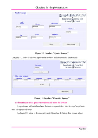 Chapitre IV : Implémentation
Page 137
Figure 112 Interface "Ajouter banque"
La figure 113 jointe ci-dessous représente l’interface de consultation d’une banque :
Figure 113 Interface "Consulter banque"
4.8.Interfaces de la gestion référentiel Bons du trésor
La gestion du référentiel des bons du trésor comprend deux interfaces qu’on présente
dans les figures suivantes
La figure 114 jointe ci-dessous représente l’interface de l’ajout d’un bon du trésor:
 