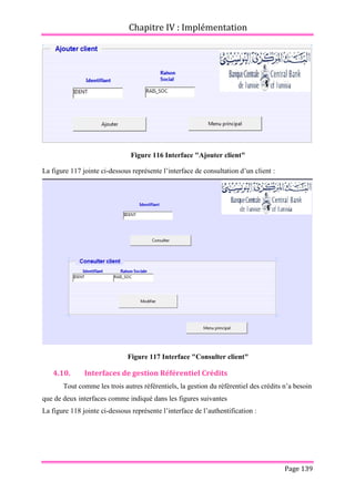 Chapitre IV : Implémentation
Page 139
Figure 116 Interface "Ajouter client"
La figure 117 jointe ci-dessous représente l’interface de consultation d’un client :
Figure 117 Interface "Consulter client"
4.10. Interfaces de gestion Référentiel Crédits
Tout comme les trois autres référentiels, la gestion du référentiel des crédits n’a besoin
que de deux interfaces comme indiqué dans les figures suivantes
La figure 118 jointe ci-dessous représente l’interface de l’authentification :
 