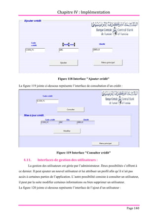 Chapitre IV : Implémentation
Page 140
Figure 118 Interface "Ajouter crédit"
La figure 119 jointe ci-dessous représente l’interface de consultation d’un crédit :
Figure 119 Interface "Consulter crédit"
4.11. Interfaces de gestion des utilisateurs :
La gestion des utilisateurs est gérée par l’administrateur. Deux possibilités s’offrent à
ce dernier. Il peut ajouter un nouvel utilisateur et lui attribuer un profil afin qu’il n’ait pas
accès à certaines parties de l’application. L’autre possibilité consiste à consulter un utilisateur,
il peut par la suite modifier certaines informations ou bien supprimer un utilisateur.
La figure 120 jointe ci-dessous représente l’interface de l’ajout d’un utilisateur :
 