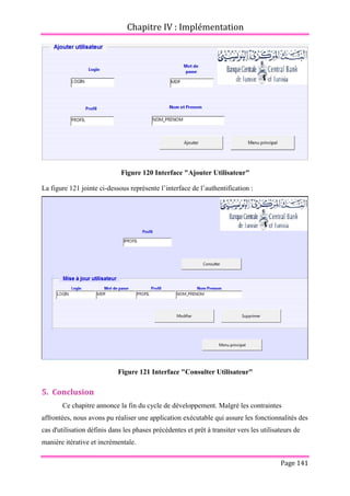 Chapitre IV : Implémentation
Page 141
Figure 120 Interface "Ajouter Utilisateur"
La figure 121 jointe ci-dessous représente l’interface de l’authentification :
Figure 121 Interface "Consulter Utilisateur"
5. Conclusion
Ce chapitre annonce la fin du cycle de développement. Malgré les contraintes
affrontées, nous avons pu réaliser une application exécutable qui assure les fonctionnalités des
cas d'utilisation définis dans les phases précédentes et prêt à transiter vers les utilisateurs de
manière itérative et incrémentale.
 