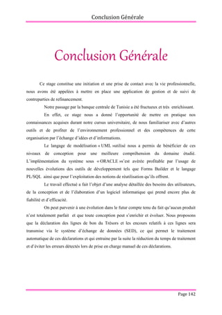 Conclusion Générale
Page 142
Conclusion Générale
Ce stage constitue une initiation et une prise de contact avec la vie professionnelle,
nous avons été appelées à mettre en place une application de gestion et de suivi de
contreparties de refinancement.
Notre passage par la banque centrale de Tunisie a été fructueux et très enrichissant.
En effet, ce stage nous a donné l’opportunité de mettre en pratique nos
connaissances acquises durant notre cursus universitaire, de nous familiariser avec d’autres
outils et de profiter de l’environnement professionnel et des compétences de cette
organisation par l’échange d’idées et d’informations.
Le langage de modélisation « UML »utilisé nous a permis de bénéficier de ces
niveaux de conception pour une meilleure compréhension du domaine étudié.
L’implémentation du système sous « ORACLE »s’est avérée profitable par l’usage de
nouvelles évolutions des outils de développement tels que Forms Builder et le langage
PL/SQL ainsi que pour l’exploitation des notions de réutilisation qu’ils offrent.
Le travail effectué a fait l’objet d’une analyse détaillée des besoins des utilisateurs,
de la conception et de l’élaboration d’un logiciel informatique qui prend encore plus de
fiabilité et d’efficacité.
On peut parvenir à une évolution dans le futur compte tenu du fait qu’aucun produit
n’est totalement parfait et que toute conception peut s’enrichir et évoluer. Nous proposons
que la déclaration des lignes de bon du Trésors et les encours relatifs à ces lignes sera
transmise via le système d’échange de données (SED), ce qui permet le traitement
automatique de ces déclarations et qui entraine par la suite la réduction du temps de traitement
et d’éviter les erreurs détectés lors de prise en charge manuel de ces déclarations.
 