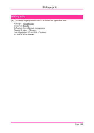 Bibliographie
Page 144
Bibliographie
[3] : Les cahiers du programmeur uml2 - modéliser une application web –
Auteur(s) : Pascal Roques
Editeur(s) : Eyrolles
Collection : Les cahiers du programmeur
Nombre de pages : 246 pages
Date de parution : 02/10/2008 (4e
édition)
EAN13 : 9782212123890
 