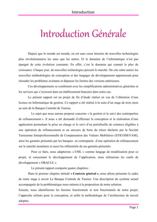 Introduction
Page 1
Introduction Générale
Depuis que le monde est monde, on est sans cesse témoins de nouvelles technologies
plus révolutionnaires les unes que les autres. Et le domaine de l’informatique n’est pas
épargné de cette évolution constante. En effet, c’est le domaine qui connait le plus de
croissance. Chaque jour, de nouvelles technologies percent le marché. On cite entre autres les
nouvelles méthodologies de conception et des langages de développement apparaissant pour
résoudre les problèmes existants et dépasser les limites des versions antérieures.
Ces développements se combinent avec les simplifications administratives générales et
les services qui s’exercent dans un établissement bancaire dans notre cas.
Le présent rapport est un projet de fin d’étude réalisé en vue de l’obtention d’une
licence en Informatique de gestion. Ce rapport a été réalisé à la suite d’un stage de trois mois
au sein de la Banque Centrale de Tunisie.
Le sujet que nous aurons proposé concerne « la gestion et le suivi des contreparties
de refinancement ». Il nous a été demandé d’effectuer la conception et la réalisation d’une
application permettant la prise en charge et le suivi d’un portefeuille de créances éligibles à
une opération de refinancement et un encours de bons du trésor déclarés par la Société
Tunisienne Interprofessionnelle de Compensation des Valeurs Mobilières (STICODEVAM),
ainsi les garantis présentés par les banques en contrepartie d’une opération de refinancement
sur le marché monétaire et aussi les référentiels de ses garantis présentés.
Pour ce faire, nous adapterons « UML » comme langage de modélisation pour ce
projet, et concernant le développement de l’application, nous utiliserons les outils de
développement « ORACLE ».
Le présent rapport comporte quatre chapitres :
Dans le premier chapitre intitulé « Contexte général », nous allons présenter le cadre
de notre stage à savoir La Banque Centrale de Tunisie. Une description du système actuel
accompagnée de la problématique nous mènera à la proposition de notre solution.
Ensuite, nous identifierons les besoins fonctionnels et non fonctionnels de notre projet,
l’approche utilisée pour la conception, et enfin la méthodologie de l’architecture de travail
adoptée.
 