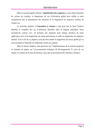 Introduction
Page 2
Dans le second chapitre intitulé « Spécification des exigences », nous allons identifier
les acteurs du système, le diagramme de cas d’utilisation global puis raffiné et nous
enchaînerons par la présentation des scénarios et le diagramme de séquence système de
chaque cas.
Le troisième chapitre « Conception et Analyse » aura pour but de faire l’analyse
détaillée et complète des cas d’utilisation identifiés dans le chapitre précédent. Nous
procèderons comme suit : on présente une maquette pour chaque interface de notre
application suivi d’un diagramme de classe participante et enfin un diagramme de séquence
détaillé. Vers la fin de ce chapitre, nous devrons établir le diagramme de classe global qui va
nous permettre d’identifier les différentes entités du système.
Dans le dernier chapitre, nous porterons sur l’implémentation de la solution proposée
en donnant un aperçu sur l’environnement technique de développement, le cycle de vie
adopté, la création de la base de données, ainsi que la présentation des interfaces réalisées.
 