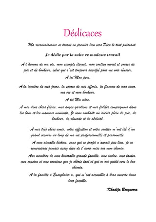 Dédicaces
Ma reconnaissance se tourne en premier lieu vers Dieu le tout puissant.
Je dédie par la suite ce modeste travail
A l’homme de ma vie, mon exemple éternel, mon soutien moral et source de
joie et de bonheur, celui qui s’est toujours sacrifié pour me voir réussir,
A toi Mon père.
A la lumière de mes jours, la source de mes efforts, la flamme de mon cœur,
ma vie et mon bonheur,
A toi Ma mère.
A mes deux chers frères, mes anges gardiens et mes fidèles compagnons dans
les bons et les mauvais moments, Je vous souhaite un avenir plein de joie, de
bonheur, de réussite et de sérénité.
A mes très chers amis, votre affection et votre soutien m’ont été d’un
grand secours au long de ma vie professionnelle et personnelle.
A mon aimable binôme, sans qui ce projet n’aurait pas lieu, je ne
remercierai jamais assez dieu de t’avoir mise sur mon chemin.
Aux membres de mon honorable grande famille, mes oncles, mes tantes,
mes cousins et mes cousines que je chéris tant et qui m’ont guidé vers le bon
chemin.
A la famille « Esseghaier », qui m’ont accueillie à bras ouverts dans
leur famille,
Khadija Bouguerra
 