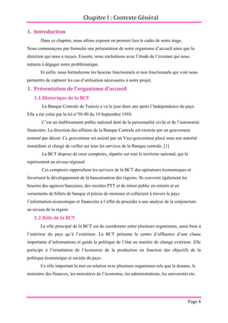 Chapitre I : Contexte Général
Page 4
1. Introduction
Dans ce chapitre, nous allons exposer en premier lieu le cadre de notre stage.
Nous commençons par formuler une présentation de notre organisme d’accueil ainsi que la
direction qui nous a reçues. Ensuite, nous enchaînons avec l’étude de l’existant qui nous
mènera à dégager notre problématique.
Et enfin, nous formulerons les besoins fonctionnels et non fonctionnels qui vont nous
permettre de capturer les cas d’utilisation nécessaires à notre projet.
1. Présentation de l'organisme d'accueil
1.1.Historique de la BCT
La Banque Centrale de Tunisie a vu le jour deux ans après l’Independence du pays.
Elle a été créée par la loi n°58-90 du 19 Septembre 1958.
C’est un établissement public national doté de la personnalité civile et de l’autonomie
financière. La direction des affaires de la Banque Centrale est exercée par un gouverneur
nommé par décret. Ce gouverneur est assisté par un Vice-gouverneur placé sous son autorité
immédiate et chargé de veiller sur tous les services de la Banque centrale. [1]
La BCT dispose de onze comptoirs, répartis sur tout le territoire national, qui la
représentent au niveau régional.
Ces comptoirs rapprochent les services de la BCT des opérateurs économiques et
favorisent le développement de la bancarisation des régions. Ils couvrent également les
besoins des agences bancaires, des recettes PTT et du trésor public en retraits et en
versements de billets de banque et pièces de monnaie et collectent à travers le pays
l’information économique et financière à l’effet de procéder à une analyse de la conjoncture
au niveau de la région.
1.2.Rôle de la BCT
Le rôle principal de la BCT est de coordonner entre plusieurs organismes, aussi bien à
l’intérieur du pays qu’à l’extérieur. La BCT présente le centre d’affluence d’une classe
importante d’informations et guide la politique de l’état en matière de change extérieur. Elle
participe à l’orientation de l’économie de la production en fonction des objectifs de la
politique économique et sociale du pays.
Ce rôle important la met en relation avec plusieurs organismes tels que la douane, le
ministère des finances, les ministères de l’économie, les administrations, les universités etc.
 