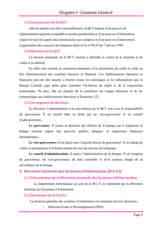 Chapitre I : Contexte Général
Page 5
1.3.Les pouvoirs de la BCT
Afin de remplir son rôle convenablement, la BCT dispose d’un pouvoir de
réglementation (gestion comptable et normes prudentielles), d’un pouvoir d’information
(rapport d’activité auprès des commissaires aux comptes) et d’un pouvoir d’intervention
(organisation des concours des banques) selon la loi n°94-25 du 7 Janvier 1994.
1.4.Missions de la BCT
La mission principale de la BCT consiste à défendre la valeur de la monnaie et de
veiller à sa stabilité.
En effet, elle contrôle la circulation monétaire et la distribution du crédit et veille au
bon fonctionnement des systèmes bancaire et financier. Les établissements bancaires et
financiers peuvent être amenés à fournir toutes les statistiques et les informations que la
Banque Centrale juge utiles pour connaître l’évolution du crédit et de la conjoncture
économique. De plus, elle est chargée de la centraliser les risques bancaires et de les
communiquer aux établissements bancaires et financiers. [2]
1.5.Les organes de décision
La direction, l’administration et la surveillance de la BCT sont sous la responsabilité
du gouverneur. Il est assisté dans sa tâche par un vice-gouverneur et un conseil
d’administration.
Le gouverneur: Il assure la direction des affaires de la banque car il représente la
banque centrale auprès des pouvoirs publics, banques, et organismes financiers
internationaux.
Le vice-gouverneur: Il est placé sous l’autorité directe du gouverneur. Il est chargé de
veiller en permanence à la bonne marche de tous les services de la banque.
Le conseil d’administration: Il assure l’administration de la banque. Il est composé
du gouverneur, du vice-gouverneur, de huit conseillés et d’un censeur chargé de la
surveillance de la banque.
2. Direction Générale des Systèmes d’Information (D.G.S.I)
2.1.Présentation de la Direction Générale des Systèmes d’Information
Le département informatique au sein de la B.C.T est représenté par la Direction
Générale des Systèmes d’Information.
2.2.Directions de la D.G.S.I
La direction générale des systèmes d’information est composée de trois directions :
- Direction Etude et Développement (DED).
 
