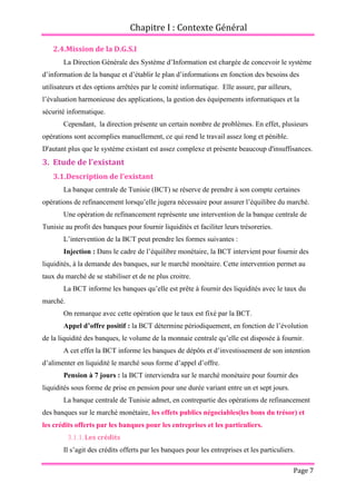 Chapitre I : Contexte Général
Page 7
2.4.Mission de la D.G.S.I
La Direction Générale des Système d’Information est chargée de concevoir le système
d’information de la banque et d’établir le plan d’informations en fonction des besoins des
utilisateurs et des options arrêtées par le comité informatique. Elle assure, par ailleurs,
l’évaluation harmonieuse des applications, la gestion des équipements informatiques et la
sécurité informatique.
Cependant, la direction présente un certain nombre de problèmes. En effet, plusieurs
opérations sont accomplies manuellement, ce qui rend le travail assez long et pénible.
D'autant plus que le système existant est assez complexe et présente beaucoup d'insuffisances.
3. Etude de l'existant
3.1.Description de l'existant
La banque centrale de Tunisie (BCT) se réserve de prendre à son compte certaines
opérations de refinancement lorsqu’elle jugera nécessaire pour assurer l’équilibre du marché.
Une opération de refinancement représente une intervention de la banque centrale de
Tunisie au profit des banques pour fournir liquidités et faciliter leurs trésoreries.
L’intervention de la BCT peut prendre les formes suivantes :
Injection : Dans le cadre de l’équilibre monétaire, la BCT intervient pour fournir des
liquidités, à la demande des banques, sur le marché monétaire. Cette intervention permet au
taux du marché de se stabiliser et de ne plus croitre.
La BCT informe les banques qu’elle est prête à fournir des liquidités avec le taux du
marché.
On remarque avec cette opération que le taux est fixé par la BCT.
Appel d’offre positif : la BCT détermine périodiquement, en fonction de l’évolution
de la liquidité des banques, le volume de la monnaie centrale qu’elle est disposée à fournir.
A cet effet la BCT informe les banques de dépôts et d’investissement de son intention
d’alimenter en liquidité le marché sous forme d’appel d’offre.
Pension à 7 jours : la BCT interviendra sur le marché monétaire pour fournir des
liquidités sous forme de prise en pension pour une durée variant entre un et sept jours.
La banque centrale de Tunisie admet, en contrepartie des opérations de refinancement
des banques sur le marché monétaire, les effets publics négociables(les bons du trésor) et
les crédits offerts par les banques pour les entreprises et les particuliers.
3.1.1.Les crédits
Il s’agit des crédits offerts par les banques pour les entreprises et les particuliers.
 