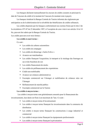 Chapitre I : Contexte Général
Page 8
Les banques déclarent mensuellement les encours de crédits courants en précisant la
date de l’encours du crédit et le montant de l’encours (le montant reste à payer).
Les banques tiendront la Banque Centrale de Tunisie informée des règlements par
anticipation ou de la détérioration de la solvabilité des bénéficiaires de crédits refinancés.
Les crédits dispensés par les banques conformément aux normes fixées par le titre 2 de
la circulation n°87-47 du 23 décembre 1987, à l’exception de ceux visés à ses articles 14 et 14
bis, peuvent être admis par la Banque Centrale de Tunisie.
Les crédits peuvent avoir trois formes :
Les crédits à court terme :
Ce sont :
 Les crédits de cultures saisonnières
 Les crédits de compagne
 Les crédits de démarrage « huile d’olive »
 Avances sur marchandises
 Les crédits finançant l’acquisition, le transport et le stockage des fourrages en
sec et des bouchons de son
 Les crédits financement de stocks
 Les crédits de préfinancement des exportations
 Crédit non-mobilisable
 Avances sur créances administratives
 Escompte commercial sur l’étranger et mobilisation de créances nées sur
l’étranger
 Refinancement de marché publics
 Escompte commercial sur la Tunisie
Les crédits à moyen terme :
Les crédits à moyen terme sont généralement consentis pour le financement des
investissements, leur durée est fixée à un maximum de 7ans. Ce sont :
 Les crédits à moyen terme d’investissement
 Les crédits à moyen terme finançant les investissements dans le commerce de
distribution
 Les crédits à moyen terme finançant les constructions à usage industriel et
commercial
 Les crédits à moyen terme finançant les équipements professionnels
 Les crédits à moyen terme finançant la privatisation
 