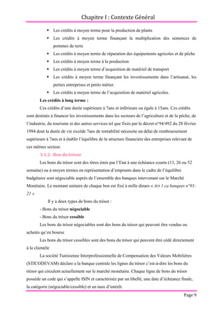 Chapitre I : Contexte Général
Page 9
 Les crédits à moyen terme pour la production de plants
 Les crédits à moyen terme finançant la multiplication des semences de
pommes de terre
 Les crédits à moyen terme de réparation des équipements agricoles et de pêche
 Les crédits à moyen terme à la production
 Les crédits à moyen terme d’acquisition de matériel de transport
 Les crédits à moyen terme finançant les investissements dans l’artisanat, les
petites entreprises et petits métier.
 Les crédits à moyen terme de l’acquisition de matériel agricoles.
Les crédits à long terme :
Ces crédits d’une durée supérieure à 7ans et inférieure ou égale à 15ans. Ces crédits
sont destinés à financer les investissements dans les secteurs de l’agriculture et de la pêche, de
l’industrie, du tourisme et des autres services tel que fixés par le décret n°94/492 du 28 février
1994 dont la durée de vie excède 7ans de rentabilité nécessite un délai de remboursement
supérieure à 7ans et à établir l’équilibre de la structure financière des entreprises relevant de
ces mêmes secteur.
3.1.2. Bon du trésor
Les bons du trésor sont des titres émis par l’Etat à une échéance courte (13, 26 ou 52
semaine) ou à moyen termes en représentation d’emprunts dans le cadre de l’équilibre
budgétaire sont négociable auprès de l’ensemble des banques intervenant sur le Marché
Monétaire. Le montant unitaire de chaque bon est fixé à mille dinars « Art 1.ca banques n°91-
21 »
Il y a deux types de bons du trésor :
- Bons du trésor négociable
- Bons du trésor cessible
Les bons du trésor négociables sont des bons du trésor qui peuvent être vendus ou
achetés qu’en bourse
Les bons du trésor cessibles sont des bons du trésor qui peuvent être cédé directement
à la clientèle
La société Tunisienne Interprofessionnelle de Compensation des Valeurs Mobilières
(STICODEVAM) déclare a la banque centrale les lignes du trésor c’est-à-dire les bons du
trésor qui circulent actuellement sur le marché monétaire. Chaque ligne de bons du trésor
possède un code qui s’appelle ISIN et caractérisée par un libellé, une date d’échéance finale,
la catégorie (négociable/cessible) et un taux d’intérêt.
 