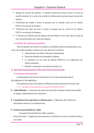 Chapitre I : Contexte Général
Page 11
 Manque de sécurité des données : le transfert manuel des dossiers entre le service du
marché monétaire et le service de contrôle de refinancement peut provoquer la perte des
données.
 Vérification des crédits à mettre en garantie par un contrôle visuel sur les fichiers
EXCEL envoyés par les banques.
 Vérification des bons du trésor à mettre en garantie par un visuel sur les fichiers
EXCEL envoyés par les banques.
 L’utilisateur ne bénéficie pas de tableaux de bord fiables et conviviaux dans le cadre du
suivi des portefeuilles des crédits des banques.
4.2.Etude des solutions possibles
Afin de répondre aux besoins et remédier aux problèmes décrits précédemment, nous
avons mis en place quelques solutions que nous décrivons ci-dessous:
 Automatisation des tâches effectuées manuellement.
 Etude plus détaillée des demandes d’emprunt.
 La migration vers une base de données ORACLE et la suppression des
fichiers classiques.
 Remettre en question la sécurité des données etc.
5. Besoins Fonctionnels et Besoins Non Fonctionnels
5.1.Besoins Fonctionnels
La détermination des besoins fonctionnels est une étape importante dans le
développement d’une application.
Nous présentons dans cette partie les différents besoins fonctionnels de notre sujet.
5.1.1. Besoins Fonctionnels de la partie utilisateur BCT
 Authentification : L’utilisation du moteur de sécurité de la banque centrale pour prendre
en charge l’authentification des utilisateurs.
 Consultation d’une opération de refinancement : L’application doit afficher les
informations relatives à un refinancement.
 Gestion du portefeuille des crédits
La gestion du portefeuille de crédits comporte :
- Saisie d'un crédit : L’application doit permettre à l’utilisateur de saisir les données relatives
à un crédit.
 