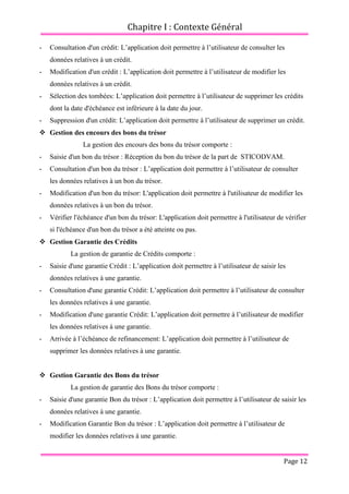 Chapitre I : Contexte Général
Page 12
- Consultation d'un crédit: L’application doit permettre à l’utilisateur de consulter les
données relatives à un crédit.
- Modification d'un crédit : L’application doit permettre à l’utilisateur de modifier les
données relatives à un crédit.
- Sélection des tombées: L’application doit permettre à l’utilisateur de supprimer les crédits
dont la date d'échéance est inférieure à la date du jour.
- Suppression d'un crédit: L’application doit permettre à l’utilisateur de supprimer un crédit.
 Gestion des encours des bons du trésor
La gestion des encours des bons du trésor comporte :
- Saisie d'un bon du trésor : Réception du bon du trésor de la part de STICODVAM.
- Consultation d'un bon du trésor : L’application doit permettre à l’utilisateur de consulter
les données relatives à un bon du trésor.
- Modification d'un bon du trésor: L'application doit permettre à l'utilisateur de modifier les
données relatives à un bon du trésor.
- Vérifier l'échéance d'un bon du trésor: L'application doit permettre à l'utilisateur de vérifier
si l'échéance d'un bon du trésor a été atteinte ou pas.
 Gestion Garantie des Crédits
La gestion de garantie de Crédits comporte :
- Saisie d'une garantie Crédit : L’application doit permettre à l’utilisateur de saisir les
données relatives à une garantie.
- Consultation d'une garantie Crédit: L’application doit permettre à l’utilisateur de consulter
les données relatives à une garantie.
- Modification d'une garantie Crédit: L’application doit permettre à l’utilisateur de modifier
les données relatives à une garantie.
- Arrivée à l’échéance de refinancement: L’application doit permettre à l’utilisateur de
supprimer les données relatives à une garantie.
 Gestion Garantie des Bons du trésor
La gestion de garantie des Bons du trésor comporte :
- Saisie d'une garantie Bon du trésor : L’application doit permettre à l’utilisateur de saisir les
données relatives à une garantie.
- Modification Garantie Bon du trésor : L’application doit permettre à l’utilisateur de
modifier les données relatives à une garantie.
 