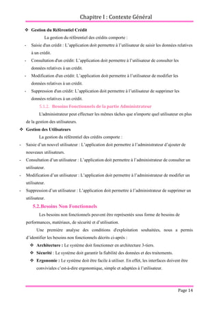 Chapitre I : Contexte Général
Page 14
 Gestion du Référentiel Crédit
La gestion du référentiel des crédits comporte :
- Saisie d'un crédit : L’application doit permettre à l’utilisateur de saisir les données relatives
à un crédit.
- Consultation d'un crédit: L’application doit permettre à l’utilisateur de consulter les
données relatives à un crédit.
- Modification d'un crédit: L’application doit permettre à l’utilisateur de modifier les
données relatives à un crédit.
- Suppression d'un crédit: L’application doit permettre à l’utilisateur de supprimer les
données relatives à un crédit.
5.1.2. Besoins Fonctionnels de la partie Administrateur
L'administrateur peut effectuer les mêmes tâches que n'importe quel utilisateur en plus
de la gestion des utilisateurs.
 Gestion des Utilisateurs
La gestion du référentiel des crédits comporte :
- Saisie d’un nouvel utilisateur : L’application doit permettre à l’administrateur d’ajouter de
nouveaux utilisateurs.
- Consultation d’un utilisateur : L’application doit permettre à l’administrateur de consulter un
utilisateur.
- Modification d’un utilisateur : L’application doit permettre à l’administrateur de modifier un
utilisateur.
- Suppression d’un utilisateur : L’application doit permettre à l’administrateur de supprimer un
utilisateur.
5.2.Besoins Non Fonctionnels
Les besoins non fonctionnels peuvent être représentés sous forme de besoins de
performances, matériaux, de sécurité et d’utilisation.
Une première analyse des conditions d'exploitation souhaitées, nous a permis
d’identifier les besoins non fonctionnels décrits ci-après :
 Architecture : Le système doit fonctionner en architecture 3-tiers.
 Sécurité : Le système doit garantir la fiabilité des données et des traitements.
 Ergonomie : Le système doit être facile à utiliser. En effet, les interfaces doivent être
conviviales c’est-à-dire ergonomique, simple et adaptées à l’utilisateur.
 