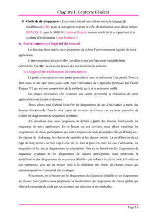 Chapitre I : Contexte Général
Page 15
 Outils de développement : Dans notre travail nous allons suivre le langage de
modélisation UML pour la conception, et pour le volet de réalisation nous allons utiliser
ORACLE 11 pour le SGBDR, Forms et Reports comme outils de développement et le
système d’exploitation Linux Redhat 5.5.
6. Environnement logiciel du travail
Les besoins étant établis, nous proposons de définir l’environnement logiciel de notre
application.
L’environnement de travail doit satisfaire à une configuration logicielle bien
déterminée. En effet, nous avons besoin des environnements suivants:
6.1.Logiciel de réalisation de conception
La partie conception est une partie primordiale dans la réalisation d’un projet. Pour ce
faire nous avons opté nous avons opté pour l’utilisation de l’approche proposée par Pascal
Roques [3], qui est une composition de la méthode agile et le processus unifié.
Les étapes nécessaires afin d’aboutir aux codes permettant la réalisation de notre
application sont décrits ci-dessous :
-Nous allons tout d’abord identifier les diagrammes de cas d’utilisation à partir des
besoins fonctionnels. Puis la description de scenario de chaque cas va nous permettre de
définir les diagrammes de séquences systèmes.
-En deuxième lieu, nous proposons de définir à partir des besoins fonctionnels les
maquettes de notre application. En se basant sur ces derniers, nous allons modéliser les
diagrammes de classe participantes qui sont composés de trois principales classes d’analyses :
les classes de dialogues, les classes de contrôle et les classes entités. La modélisation de ce
type de diagrammes est très importante car ils font la jonction entre les cas d’utilisation, les
maquettes et les autres diagrammes de conception. Puis en se basant sur les diagrammes de
séquences systèmes et les diagrammes de classes participantes nous proposons la
modélisation des diagrammes de séquences détaillés qui aident à écrire le code à l’intérieur
des opérations, ceci est un moyen utile à la définition des objets de chaque classe qui
communiquent en s’envoyant des messages.
-Finalement, en se basant sur les diagrammes de séquences détaillés et les diagrammes
de classes participantes nous proposons la modélisation du diagramme de classe global qui
illustre la structure du code par ses attributs, ses relations et ses méthodes.
 