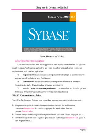 Chapitre I : Contexte Général
Page 17
Figure 3 Power AMC 15.1[4]
6.3.Architecture mise en place
L’architecture choisie pour notre application est l’architecture trois tiers. Il s'agit d'un
modèle logique d'architecture applicative qui vise à modéliser une application comme un
empilement de trois couches logicielles :
 la présentation des données : correspondant à l'affichage, la restitution sur le
poste de travail, le dialogue avec l'utilisateur ;
 le traitement métier des données : correspondant à la mise en œuvre de
l'ensemble des règles de gestion et de la logique applicative ;
 et enfin l'accès aux données persistantes : correspondant aux données qui sont
destinées à être conservées sur la durée, voire de manière définitive.
Objectifs d’une architecture 3 tiers :
Ce modèle d'architecture 3-tiers a pour objectif de répondre aux préoccupations suivantes :
 Allègement du poste de travail client (notamment vis-à-vis des architectures
classiques client-serveur de données – typiques des applications dans un
contexte Oracle/Unix) ;
 Prise en compte de l'hétérogénéité des plates-formes (serveurs, clients, langages, etc.) ;
 Introduction de clients dits « légers » (plus liée aux technologies Intranet/HTML qu'au 3-
tiers proprement dit) ;
 