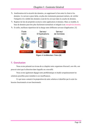 Chapitre I : Contexte Général
Page 18
 Amélioration de la sécurité des données, en supprimant le lien entre le client et les
données. Le serveur a pour tâche, en plus des traitements purement métiers, de vérifier
l'intégrité et la validité des données avant de les envoyer dans la couche de données.
 Rupture du lien de propriété exclusive entre application et données. Dans ce modèle, la
base de données peut être plus facilement normalisée et intégrée à un entrepôt de données.
 Et enfin, meilleure répartition de la charge entre différents serveurs d'application. [5]
Figure 4 Architecture 3 tiers [6]
7. Conclusion
Nous avons présenté au niveau de ce chapitre notre organisme d'accueil, son rôle, son
pouvoir ainsi que la direction dans laquelle on a travaillé.
Nous avons également dégagé notre problématique et étudié scrupuleusement les
solutions possibles pour remédier à ces insuffisances.
Ce qui nous a amené à la proposition de notre solution et identifier par la suite les
besoins fonctionnels et non fonctionnels.
 