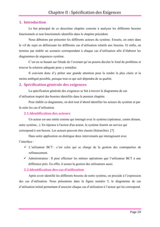 Chapitre II : Spécification des Exigences
Page 20
1. Introduction
Le but principal de ce deuxième chapitre consiste à analyser les différents besoins
fonctionnels et non fonctionnels identifiés dans le chapitre précédent.
Nous débutons par présenter les différents acteurs du système. Ensuite, on entre dans
le vif du sujet en définissant les différents cas d’utilisation relatifs aux besoins. Et enfin, on
termine par établir un scenario correspondant à chaque cas d’utilisation afin d’élaborer les
diagrammes de séquences système.
C’est en se basant sur l'étude de l’existant qu’on pourra déceler le fond du problème et
trouver la solution adéquate pour y remédier.
Il convient donc d’y prêter une grande attention pour la rendre la plus claire et la
moins ambiguë possible, puisque tout ce qui suit dépendra de sa qualité.
2. Spécification générale des exigences
La spécification générale des exigences se fait à travers le diagramme de cas
d’utilisation inspiré des besoins identifiés dans le premier chapitre.
Pour établir ce diagramme, on doit tout d’abord identifier les acteurs du système et par
la suite les cas d’utilisation.
2.1.Identification des acteurs
Un acteur est une entité externe qui interagit avec le système (opérateur, centre distant,
autre système...). En réponse à l'action d'un acteur, le système fournit un service qui
correspond à son besoin. Les acteurs peuvent être classés (hiérarchie). [7]
Dans notre application on distingue deux intervenants qui interagissent avec
l’interface :
 L’utilisateur BCT : c’est celui qui se charge de la gestion des contreparties de
refinancement.
 Administrateur : Il peut effectuer les mêmes opérations que l’utilisateur BCT à une
différence près. En effet, il assure la gestion des utilisateurs aussi.
2.2.Identification des cas d’utilisation
Après avoir identifié les différents besoins de notre système, on procède à l’expression
des cas d’utilisation. Nous présentons dans la figure numéro 5, le diagramme de cas
d’utilisation initial permettant d’associer chaque cas d’utilisation à l’acteur qui lui correspond.
 