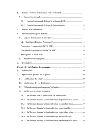 5. Besoins Fonctionnels et Besoins Non Fonctionnels .......................................... 11
5.1. Besoins Fonctionnels...................................................................................... 11
5.1.1. Besoins Fonctionnels de la partie utilisateur BCT ................................... 11
5.1.2. Besoins Fonctionnels de la partie Administrateur.................................... 14
5.2. Besoins Non Fonctionnels.................................................................................. 14
6. Environnement logiciel du travail...................................................................... 15
6.1. Logiciel de réalisation de conception ............................................................. 15
6.2. Outil de modélisation Power AMC............................................................. 16
Présentation et concept de POWER AMC............................................................ 16
Fonctionnalités principales de POWER AMC...................................................... 16
Avantages de POWER AMC................................................................................ 16
6.3. Architecture mise en place ............................................................................. 17
7. Conclusion........................................................................................................ 18
Chapitre II: Spécification des exigences……………………………………………19
1. Introduction ........................................................................................................ 20
2. Spécification générale des exigences ................................................................. 20
2.1. Identification des acteurs................................................................................ 20
2.2. Identification des cas d’utilisation.................................................................. 20
2.3. Affectation des priorités aux cas d’utilisation :.............................................. 22
2.4. Raffinement des Cas d’utilisation................................................................... 22
2.4.1. Raffinement du Cas d’utilisation « S’authentifier »................................. 22
2.4.2. Raffinement du cas d’utilisation Gestion du portefeuille de crédits ........ 24
2.4.3. Raffinement du cas d’utilisation Gestion encours bon trésor................... 30
2.4.4. Raffinement du cas d’utilisation Gestion garantie crédit ......................... 38
2.4.5. Raffinement du cas d’utilisation Gestion garantie bon trésor .................. 46
2.4.6. Raffinement du cas d’utilisation Gestion référentiel crédit...................... 55
2.4.7. Raffinement du cas d’utilisation Gestion référentiel bon du trésor.......... 59
 