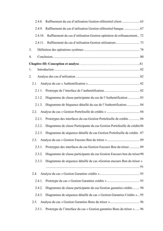 2.4.8. Raffinement du cas d’utilisation Gestion référentiel client...................... 63
2.4.9. Raffinement du cas d’utilisation Gestion référentiel banque ................... 67
2.4.10. Raffinement du cas d’utilisation Gestion opération de refinancement... 72
2.4.11. Raffinement du cas d’utilisation Gestion utilisateurs............................. 73
3. Définition des opérations systèmes.................................................................... 78
4. Conclusion.......................................................................................................... 80
Chapitre III: Conception et analyse………………………………………………..81
1. Introduction ........................................................................................................ 82
2. Analyse des cas d’utilisation.............................................................................. 82
2.1. Analyse du cas « Authentification »............................................................... 82
2.1.1. Prototype de l’interface de l’authentification ........................................... 82
2.1.2. Diagramme de classe participante du cas de l’Authentification .............. 83
2.1.3. Diagramme de Séquence détaillé du cas de l’Authentification................ 84
2.2. Analyse du cas « Gestion Portefeuille de crédits » ........................................ 84
2.2.1. Prototypes des interfaces du cas Gestion Portefeuille de crédits ............. 84
2.2.2. Diagramme de classe Participante du cas Gestion Portefeuille de crédits86
2.2.3. Diagramme de séquence détaillé du cas Gestion Portefeuille de crédits . 87
2.3. Analyse du cas « Gestion Encours Bon du trésor »........................................ 89
2.3.1. Prototypes des interfaces du cas Gestion Encours Bon du trésor............. 89
2.3.2. Diagramme de classe participante du cas Gestion Encours bon du trésor90
2.3.3. Diagramme de séquence détaillé du cas «Gestion encours Bon du trésor »
.................................................................................................................. 91
2.4. Analyse du cas « Gestion Garanties crédits »................................................. 93
2.4.1. Prototype du cas « Gestion Garanties crédits »........................................ 93
2.4.2. Diagramme de classe participante du cas Gestion garanties crédits ........ 94
2.4.3. Diagramme de séquence détaillé du cas « Gestion Garanties Crédits »... 95
2.5. Analyse du cas « Gestion Garanties Bons du trésor ».................................... 96
2.5.1. Prototype de l’interface du cas « Gestion garanties Bons du trésor »...... 96
 