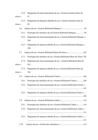 2.5.2. Diagramme de classe participante du cas « Gestion Garanties Bons du
trésor » 97
2.5.3. Diagramme de Séquence détaillée du cas « Gestion Garanties bons du
trésor » 98
2.6. Analyse du cas « Gestion Référentiel Banques »........................................... 99
2.6.1. Prototypes des interfaces du cas Gestion Référentiel Banques................ 99
2.6.2. Diagramme de classe participante du cas « Gestion Référentiel Banques »
100
2.6.3. Diagramme de séquence détaillé du cas « Gestion Référentiel Banques »
100
2.7. Analyse du cas « Gestion Référentiel Bons Du trésor »............................... 102
2.7.1. Prototypes des interfaces du cas « Gestion Référentiel Bons du Trésor 102
2.7.2. Diagramme de classe participante du cas « Gestion Référentiel Bon du
trésor » 103
2.7.3. Diagramme de séquence détaillé du cas « Gestion Référentiel Bons du
trésor » 104
2.8. Analyse du cas « Gestion Référentiel Clients » ........................................... 106
2.8.1. Prototypes des interfaces du cas « Gestion Référentiel Clients » .......... 106
2.8.2. Diagramme de classe participante du cas « Gestion Référentiel Clients » ..
................................................................................................................ 107
2.8.3. Diagramme de séquence détaillé du cas « Gestion Référentiel Clients » ....
................................................................................................................ 108
2.9. Analyse du cas « Gestion Référentiel crédits »............................................ 110
2.9.1. Prototypes des interfaces du cas « Gestion Référentiel Crédits » .......... 110
2.9.2. Diagramme de classe participante du cas « Gestion Référentiel crédits »...
................................................................................................................ 111
2.9.3. Diagramme de séquence détaillé du cas « Gestion Référentiel Crédits »....
................................................................................................................ 112
2.10. Analyse du cas « Gestion des utilisateurs ».............................................. 114
 