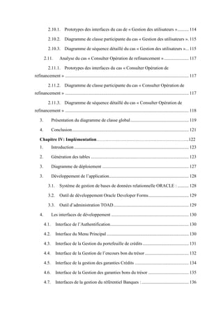 2.10.1. Prototypes des interfaces du cas de « Gestion des utilisateurs ».......... 114
2.10.2. Diagramme de classe participante du cas « Gestion des utilisateurs ». 115
2.10.3. Diagramme de séquence détaillé du cas « Gestion des utilisateurs »... 115
2.11. Analyse du cas « Consulter Opération de refinancement »...................... 117
2.11.1. Prototypes des interfaces du cas « Consulter Opération de
refinancement » .............................................................................................................. 117
2.11.2. Diagramme de classe participante du cas « Consulter Opération de
refinancement » .............................................................................................................. 117
2.11.3. Diagramme de séquence détaillé du cas « Consulter Opération de
refinancement » .............................................................................................................. 118
3. Présentation du diagramme de classe global.................................................... 119
4. Conclusion........................................................................................................ 121
Chapitre IV: Implémentation……………………………………………………..122
1. Introduction ...................................................................................................... 123
2. Génération des tables ....................................................................................... 123
3. Diagramme de déploiement ............................................................................. 127
3. Développement de l’application....................................................................... 128
3.1. Système de gestion de bases de données relationnelle ORACLE : .......... 128
3.2. Outil de développement Oracle Developer Forms.................................... 129
3.3. Outil d’administration TOAD................................................................... 129
4. Les interfaces de développement ..................................................................... 130
4.1. Interface de l’Authentification...................................................................... 130
4.2. Interface du Menu Principal ......................................................................... 130
4.3. Interface de la Gestion du portefeuille de crédits ......................................... 131
4.4. Interface de la Gestion de l’encours bon du trésor ....................................... 132
4.5. Interface de la gestion des garanties Crédits ................................................ 134
4.6. Interface de la Gestion des garanties bons du trésor .................................... 135
4.7. Interfaces de la gestion du référentiel Banques :.......................................... 136
 