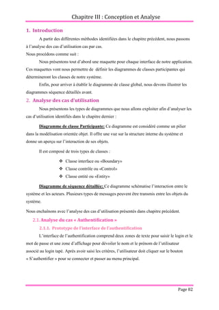 Chapitre III : Conception et Analyse
Page 82
1. Introduction
A partir des différentes méthodes identifiées dans le chapitre précédent, nous passons
à l’analyse des cas d’utilisation cas par cas.
Nous procédons comme suit :
Nous présentons tout d’abord une maquette pour chaque interface de notre application.
Ces maquettes vont nous permettre de définir les diagrammes de classes participantes qui
détermineront les classes de notre système.
Enfin, pour arriver à établir le diagramme de classe global, nous devons illustrer les
diagrammes séquence détaillés avant.
2. Analyse des cas d’utilisation
Nous présentons les types de diagrammes que nous allons exploiter afin d’analyser les
cas d’utilisation identifiés dans le chapitre dernier :
Diagramme de classe Participante: Ce diagramme est considéré comme un pilier
dans la modélisation orientée objet. Il offre une vue sur la structure interne du système et
donne un aperçu sur l’interaction de ses objets.
Il est composé de trois types de classes :
 Classe interface ou «Boundary»
 Classe contrôle ou «Control»
 Classe entité ou «Entity»
Diagramme de séquence détaillée: Ce diagramme schématise l’interaction entre le
système et les acteurs. Plusieurs types de messages peuvent être transmis entre les objets du
système.
Nous enchaînons avec l’analyse des cas d’utilisation présentés dans chapitre précédent.
2.1.Analyse du cas « Authentification »
2.1.1. Prototype de l’interface de l’authentification
L’interface de l’authentification comprend deux zones de texte pour saisir le login et le
mot de passe et une zone d’affichage pour dévoiler le nom et le prénom de l’utilisateur
associé au login tapé. Après avoir saisi les critères, l’utilisateur doit cliquer sur le bouton
« S’authentifier » pour se connecter et passer au menu principal.
 