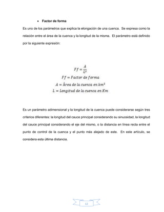 12
 Factor de forma
Es uno de los parámetros que explica la elongación de una cuenca. Se expresa como la
relación entre el área de la cuenca y la longitud de la misma. El parámetro está definido
por la siguiente expresión:
Es un parámetro adimensional y la longitud de la cuenca puede considerarse según tres
criterios diferentes: la longitud del cauce principal considerando su sinuosidad, la longitud
del cauce principal considerando el eje del mismo, o la distancia en línea recta entre el
punto de control de la cuenca y el punto más alejado de este. En este artículo, se
considera esta última distancia.
 