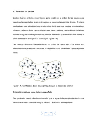 14
a) Orden de los cauces
Existen diversos criterios desarrollados para establecer el orden de los cauces para
cuantificar la magnitud de la red de drenaje en la escorrentía superficial directa. El criterio
empleado en este artículo se basa en el modelo de Strahler que consiste en asignarle un
número a cada uno de los cauces tributarios en forma creciente, desde el inicio de la línea
divisora de aguas hasta llegar al cauce principal de manera que el número final señale el
orden de la red de drenaje en la cuenca (ver Figura 1-4).
Las cuencas altamente disectadas tienen un orden de cauce alto y los suelos son
relativamente impermeables; entonces, la respuesta a una tormenta es rápida (Aparicio,
1996).
Figura 1-4. Ramificación de un cauce principal según el modelo de Strahler
Extensión media de escurrimiento superficial
Este parámetro muestra la distancia media que el agua de la precipitación tendrá que
transportarse hasta un cauce de agua cercano. Su fórmula es la siguiente:
 