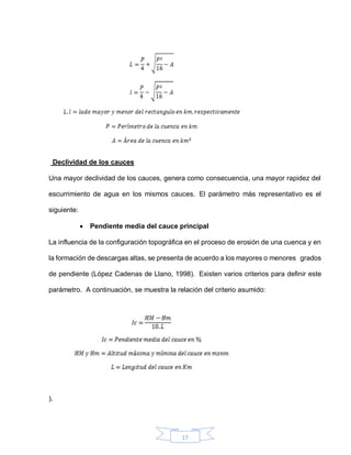 17
Declividad de los cauces
Una mayor declividad de los cauces, genera como consecuencia, una mayor rapidez del
escurrimiento de agua en los mismos cauces. El parámetro más representativo es el
siguiente:
 Pendiente media del cauce principal
La influencia de la configuración topográfica en el proceso de erosión de una cuenca y en
la formación de descargas altas, se presenta de acuerdo a los mayores o menores grados
de pendiente (López Cadenas de Llano, 1998). Existen varios criterios para definir este
parámetro. A continuación, se muestra la relación del criterio asumido:
).
 