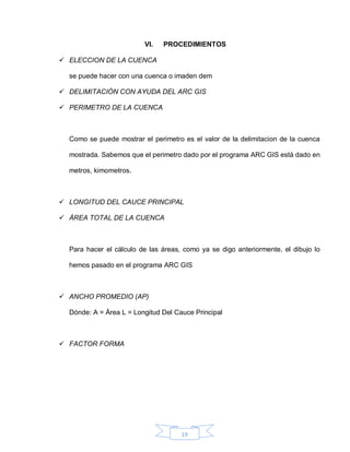 19
VI. PROCEDIMIENTOS
 ELECCION DE LA CUENCA
se puede hacer con una cuenca o imaden dem
 DELIMITACIÓN CON AYUDA DEL ARC GIS
 PERIMETRO DE LA CUENCA
Como se puede mostrar el perimetro es el valor de la delimitacion de la cuenca
mostrada. Sabemos que el perimetro dado por el programa ARC GIS está dado en
metros, kimometros.
 LONGITUD DEL CAUCE PRINCIPAL
 ÁREA TOTAL DE LA CUENCA
Para hacer el cálculo de las áreas, como ya se digo anteriormente, el dibujo lo
hemos pasado en el programa ARC GIS
 ANCHO PROMEDIO (AP)
Dónde: A = Área L = Longitud Del Cauce Principal
 FACTOR FORMA
 