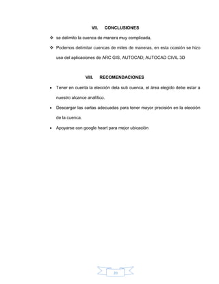 20
VII. CONCLUSIONES
 se delimito la cuenca de manera muy complicada,
 Podemos delimitar cuencas de miles de maneras, en esta ocasión se hizo
uso del aplicaciones de ARC GIS, AUTOCAD; AUTOCAD CIVIL 3D
VIII. RECOMENDACIONES
 Tener en cuenta la elección dela sub cuenca, el área elegido debe estar a
nuestro alcance analítico.
 Descargar las cartas adecuadas para tener mayor precisión en la elección
de la cuenca.
 Apoyarse con google heart para mejor ubicación
 