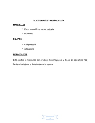 4
IV.MATERIALES Y METODOLOGÍA
MATERIALES
 Plano topográfico a escala indicada
 Plumones.
EQUIPOS
 Computadora
 calculadora
METODOLOGÍA
Esta práctica la realizamos con ayuda de la computadora y de arc gis este último nos
facilitó el trabajo de la delimitación de la cuenca
 