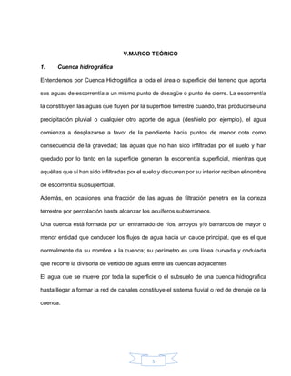 5
V.MARCO TEÓRICO
1. Cuenca hidrográfica
Entendemos por Cuenca Hidrográfica a toda el área o superficie del terreno que aporta
sus aguas de escorrentía a un mismo punto de desagüe o punto de cierre. La escorrentía
la constituyen las aguas que fluyen por la superficie terrestre cuando, tras producirse una
precipitación pluvial o cualquier otro aporte de agua (deshielo por ejemplo), el agua
comienza a desplazarse a favor de la pendiente hacia puntos de menor cota como
consecuencia de la gravedad; las aguas que no han sido infiltradas por el suelo y han
quedado por lo tanto en la superficie generan la escorrentía superficial, mientras que
aquéllas que sí han sido infiltradas por el suelo y discurren por su interior reciben el nombre
de escorrentía subsuperficial.
Además, en ocasiones una fracción de las aguas de filtración penetra en la corteza
terrestre por percolación hasta alcanzar los acuíferos subterráneos.
Una cuenca está formada por un entramado de ríos, arroyos y/o barrancos de mayor o
menor entidad que conducen los flujos de agua hacia un cauce principal, que es el que
normalmente da su nombre a la cuenca; su perímetro es una línea curvada y ondulada
que recorre la divisoria de vertido de aguas entre las cuencas adyacentes
El agua que se mueve por toda la superficie o el subsuelo de una cuenca hidrográfica
hasta llegar a formar la red de canales constituye el sistema fluvial o red de drenaje de la
cuenca.
 