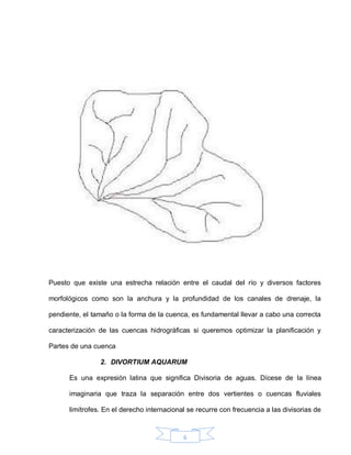 6
Puesto que existe una estrecha relación entre el caudal del río y diversos factores
morfológicos como son la anchura y la profundidad de los canales de drenaje, la
pendiente, el tamaño o la forma de la cuenca, es fundamental llevar a cabo una correcta
caracterización de las cuencas hidrográficas si queremos optimizar la planificación y
Partes de una cuenca
2. DIVORTIUM AQUARUM
Es una expresión latina que significa Divisoria de aguas. Dícese de la línea
imaginaria que traza la separación entre dos vertientes o cuencas fluviales
limítrofes. En el derecho internacional se recurre con frecuencia a las divisorias de
 
