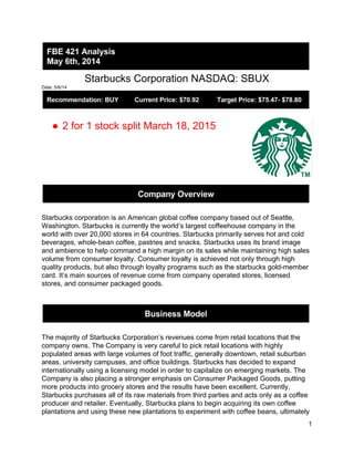  
Starbucks Corporation NASDAQ: SBUX  
Date: 5/6/14 
 
 
● 2 for 1 stock split March 18, 2015  
 
 
 
Starbucks corporation is an American global coffee company based out of Seattle, 
Washington. Starbucks is currently the world’s largest coffeehouse company in the 
world with over 20,000 stores in 64 countries. Starbucks primarily serves hot and cold 
beverages, whole­bean coffee, pastries and snacks. Starbucks uses its brand image 
and ambience to help command a high margin on its sales while maintaining high sales 
volume from consumer loyalty. Consumer loyalty is achieved not only through high 
quality products, but also through loyalty programs such as the starbucks gold­member 
card. It’s main sources of revenue come from company operated stores, licensed 
stores, and consumer packaged goods.   
 
 
 
 
The majority of Starbucks Corporation’s revenues come from retail locations that the 
company owns. The Company is very careful to pick retail locations with highly 
populated areas with large volumes of foot traffic, generally downtown, retail suburban 
areas, university campuses, and office buildings. Starbucks has decided to expand 
internationally using a licensing model in order to capitalize on emerging markets. The 
Company is also placing a stronger emphasis on Consumer Packaged Goods, putting 
more products into grocery stores and the results have been excellent. Currently, 
Starbucks purchases all of its raw materials from third parties and acts only as a coffee 
producer and retailer. Eventually, Starbucks plans to begin acquiring its own coffee 
plantations and using these new plantations to experiment with coffee beans, ultimately 
1 
 