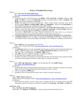 Projects in Wyndham Hotel Group
Project 1:
Name: WCP New My Portal Enhancement
URL: https://newmyportal.wyndhamworldwide.com
Contribution:
1. Developed 30 pages of html prototype using HTML5, CSS3, JavaScript and jQuery following style
guides and FSD in 2 weeks. Using Bootstrap framework and media queries to make a responsive web
design. (see attached screenshot in attachment1)
2. Tested all the pages in all browsers including IE8+, Firefox, Google Chrome and Safari, and in all the
devices including different resolution laptop, tablets and smartphones, and given demo presentations to
Client Manager, gathering new requirement and providing solutions.
3. Participated in integrating the pages into the application using Oracle Web Center Portal with two WCP
members. Solved issues that caused by integration in property search table and event calendar (which are
WCP native component). Rewrite the JSP pages of forget password flows.
4. Participated in Adobe AEM content page template development for the client editors to use, and given
orientationsto businessteam to help them get familiar with the editor environment.
5. Created the HTML mail sending system that can send styled email including brand news to franchises.
6. In Production Release process,in charge of managing the JavaScript and CSS files on WebLogic Server
and doing performance tuning.Keep helping team members do UI modification (offering solution) till now.
Project 2:
Name: Tablet UI (visit from tablet devices like iPad)
URL(in total 14 brands underWHG): http://www.ramada.com/ , http://www.daysinn.com/
Contribution:
1. Use Bootstrap framework to write the template html (54 pages in total) for all the brands with anotherteam
member. I finished 20 pages and in charge of customize the Bootstrap Library and split the work.
2. Add swipe effect to the application using jQuery. Mobile library.
3. Help AEM team create component and make the application editable.
4. Fix 70 defects (Top 1 problem solver) in QA process.
5. Participate in build the code architecture so the update will reflect in all 14 brands.Create separate code files
for business teamto maintain and they can make simple UI changes in the future.
Project 3:
Name: WHG App Maintenance Support (visit the following URL from mobile devices)
URL: https://m.wyndhamrewards.com/
Contribution:
1. Change the UI of Wyndamrewards mobile website to the new wizard style.Work on existing code structure.
Figure out the code structure independently and complete the work in 1 month.
2. Add new component in PHP pages.
3. Manage the code and help production release team to merge the change to production.
Project 4:
Name: Mobile Website release 5.3
URL(14 brands and 3 international WHG ): http://www.m.ramada.com/ , http://www.m.daysinn.com/
Contribution:
1. Redeveloped the property overview pages and the subpages for all the 14 brands website and WHG
international websites according to new design by modifying the JavaScript, CSS, HTML and PHP files.
Additional work:
Name: My Portal Alert POC development
Contribution: Use Angular.js and PhoneGap to make an app for both android and ios devices.
 