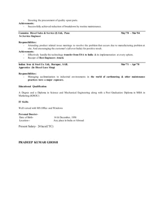 - Ensuring the procurement of quality spare parts.
Achievements:
- Successfully achieved reduction of breakdown by routine maintenance.
Cummins Diesel Sales & Service (I) Ltd., Pune May’78 – Mar’84
Sr.Service Engineer
Responsibilities:
- Attending product related issue meetings to resolve the problem that occurs due to manufacturing problem at
site. And encouraging the customer’s (all over India) for positive result.
Achievements:
- Effectively handle the technology transfer from USA to India & its implementation at every sphere.
- Receipt of Best Engineers Award.
Indian Iron & Steel Co. Ltd., Burnpur, SAIL Mar’71 – Apr’78
Apprentice (In Diesel Loco Shop)
Responsibilities:
- Managing acclimatization to industrial environments in the world of earthmoving & other maintenance
practices were a major exposure.
Educational Qualification
A Degree and a Diploma in Science and Mechanical Engineering along with a Post Graduation Diploma in MBA in
Marketing.(IGNOU)
IT Skills
Well versed with MS Office and Windows
Personal Dossier-
Date of Birth- 14 th December, 1950
Location-- Any place in India or Abroad
Present Salary- 24 lacs(CTC)
PRADEEP KUMAR GHOSH
 