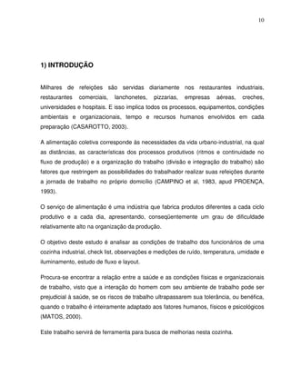 10




1) INTRODUÇÃO


Milhares de refeições são servidas diariamente nos restaurantes industriais,
restaurantes   comerciais,   lanchonetes,   pizzarias,   empresas    aéreas,   creches,
universidades e hospitais. E isso implica todos os processos, equipamentos, condições
ambientais e organizacionais, tempo e recursos humanos envolvidos em cada
preparação (CASAROTTO, 2003).

A alimentação coletiva corresponde às necessidades da vida urbano-industrial, na qual
as distâncias, as características dos processos produtivos (ritmos e continuidade no
fluxo de produção) e a organização do trabalho (divisão e integração do trabalho) são
fatores que restringem as possibilidades do trabalhador realizar suas refeições durante
a jornada de trabalho no próprio domicílio (CAMPINO et al, 1983, apud PROENÇA,
1993).

O serviço de alimentação é uma indústria que fabrica produtos diferentes a cada ciclo
produtivo e a cada dia, apresentando, conseqüentemente um grau de dificuldade
relativamente alto na organização da produção.

O objetivo deste estudo é analisar as condições de trabalho dos funcionários de uma
cozinha industrial, check list, observações e medições de ruído, temperatura, umidade e
iluminamento, estudo de fluxo e layout.

Procura-se encontrar a relação entre a saúde e as condições físicas e organizacionais
de trabalho, visto que a interação do homem com seu ambiente de trabalho pode ser
prejudicial à saúde, se os riscos de trabalho ultrapassarem sua tolerância, ou benéfica,
quando o trabalho é inteiramente adaptado aos fatores humanos, físicos e psicológicos
(MATOS, 2000).

Este trabalho servirá de ferramenta para busca de melhorias nesta cozinha.
 