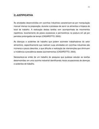 11



2) JUSTIFICATIVA


As atividades desenvolvidas em cozinhas industriais caracterizam-se por manipulação
manual intensa na preparação, durante o processo de servir os alimentos e limpeza do
local de trabalho. A realização destas tarefas vem acompanhada de movimentos
repetitivos, levantamento de pesos excessivos e permanência na postura em pé por
períodos prolongados de tempo (CASAROTTO, 2003).

As doenças e acidentes de trabalho que podem acometer trabalhadores do setor
alimentício, especificamente que realizam suas atividades em cozinhas industriais são
inúmeros e pouco descritos, o que dificulta a realização de intervenções que diminuam
a incidência e prevalência destes acometimentos (CASAROTTO, 2003).

Necessitava-se então de um trabalho de pesquisa que pudesse estudar as tarefas
desenvolvidas em uma cozinha industrial identificando riscos ocupacionais de doenças
e acidentes de trabalho.
 