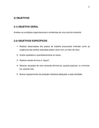 12




3) OBJETIVOS


3.1) OBJETIVO GERAL

Analisar as condições organizacionais e ambientais de uma cozinha industrial.



3.2) OBJETIVOS ESPECÍFICOS

   1- Realizar observações dos postos de trabalho procurando entender como as
      exigências das tarefas realizadas podem atuar com um fator de risco;

   2- Avaliar qualitativa e quantitativamente os riscos;

   3- Realizar estudo de fluxo e “layout”;

   4- Detectar situações de risco tentando eliminá-los, quando possível, ou minimizá-
      los, quando não;

   5- Buscar equipamentos de proteção individual adequado a cada atividade;
 