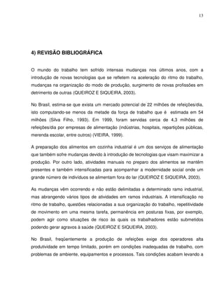 13




4) REVISÃO BIBLIOGRÁFICA


O mundo do trabalho tem sofrido intensas mudanças nos últimos anos, com a
introdução de novas tecnologias que se refletem na aceleração do ritmo do trabalho,
mudanças na organização do modo de produção, surgimento de novas profissões em
detrimento de outras (QUEIROZ E SIQUEIRA, 2003).

No Brasil, estima-se que exista um mercado potencial de 22 milhões de refeições/dia,
isto computando-se menos da metade da força de trabalho que é estimada em 54
milhões (Silva Filho, 1993). Em 1999, foram servidas cerca de 4,3 milhões de
refeições/dia por empresas de alimentação (indústrias, hospitais, repartições públicas,
merenda escolar, entre outros) (VIEIRA, 1999).

A preparação dos alimentos em cozinha industrial é um dos serviços de alimentação
que também sofre mudanças devido à introdução de tecnologias que visam maximizar a
produção. Por outro lado, atividades manuais no preparo dos alimentos se mantêm
presentes e também intensificadas para acompanhar a modernidade social onde um
grande número de indivíduos se alimentam fora do lar (QUEIROZ E SIQUEIRA, 2003).

As mudanças vêm ocorrendo e não estão delimitadas a determinado ramo industrial,
mas abrangendo vários tipos de atividades em ramos industriais. A intensificação no
ritmo de trabalho, questões relacionadas a sua organização do trabalho, repetitividade
de movimento em uma mesma tarefa, permanência em posturas fixas, por exemplo,
podem agir como situações de risco às quais os trabalhadores estão submetidos
podendo gerar agravos à saúde (QUEIROZ E SIQUEIRA, 2003).

No Brasil, freqüentemente a produção de refeições exige dos operadores alta
produtividade em tempo limitado, porém em condições inadequadas de trabalho, com
problemas de ambiente, equipamentos e processos. Tais condições acabam levando a
 