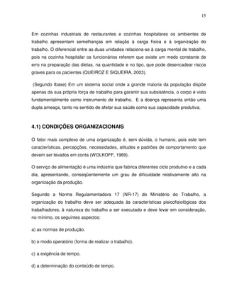 15



Em cozinhas industriais de restaurantes e cozinhas hospitalares os ambientes de
trabalho apresentam semelhanças em relação à carga física e à organização do
trabalho. O diferencial entre as duas unidades relaciona-se à carga mental de trabalho,
pois na cozinha hospitalar os funcionários referem que existe um medo constante de
erro na preparação das dietas, na quantidade e no tipo, que pode desencadear riscos
graves para os pacientes (QUEIROZ E SIQUEIRA, 2003).

(Segundo Ibase) Em um sistema social onde a grande maioria da população dispõe
apenas da sua própria força de trabalho para garantir sua subsistência, o corpo é visto
fundamentalmente como instrumento de trabalho. E a doença representa então uma
dupla ameaça, tanto no sentido de afetar sua saúde como sua capacidade produtiva.



4.1) CONDIÇÕES ORGANIZACIONAIS

O fator mais complexo de uma organização é, sem dúvida, o humano, pois este tem
características, percepções, necessidades, atitudes e padrões de comportamento que
devem ser levados em conta (WOLKOFF, 1989).

O serviço de alimentação é uma indústria que fabrica diferentes ciclo produtivo e a cada
dia, apresentando, conseqüentemente um grau de dificuldade relativamente alto na
organização da produção.

Segundo a Norma Regulamentadora 17 (NR-17) do Ministério do Trabalho, a
organização do trabalho deve ser adequada às características pisicofisiológicas dos
trabalhadores, à natureza do trabalho a ser executado e deve levar em consideração,
no mínimo, os seguintes aspectos:

a) as normas de produção.

b) o modo operatório (forma de realizar o trabalho).

c) a exigência de tempo.

d) a determinação do conteúdo de tempo.
 