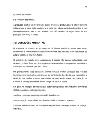 16



e) o ritmo de trabalho.

f) o conteúdo das tarefas.

A produção coletiva se diferencia de outros processos produtivos pelo fato de ser uma
indústria que a cada ciclo produtivo e a cada dia, fabrica produtos diferentes, o que
conseqüentemente leva a um aumento das dificuldades na organização de sua
produção (PROENÇA, 1993).



4.2) CONDIÇÕES AMBIENTAIS

O ambiente de trabalho é um conjunto de fatores interdependentes, que atuam
diretamente e indiretamente na qualidade de vida das pessoas e nos resultados do
próprio trabalho (FISCHER, 1989).

O ambiente de trabalho deve proporcionar à pessoa não apenas salubridade, mas
também conforto. Para isso, três aspectos são essenciais: a temperatura, o ruído e a
iluminação do ambiente (MICHEL, 2001).

Um planejamento físico adequado permite inclusive melhor utilização dos recursos
humanos, através do dimensionamento do contingente de mão-de-obra necessário e
definição das tarefas a serem executadas, de que resulta maior racionalização de
trabalho e, conseqüentemente, menor fadiga (TEIXEIRA, 1997).

Em geral, há três tipos de medidas que podem ser aplicadas para reduzir ou eliminar os
efeitos nocivos dos fatores ambientais:

- na fonte – eliminar ou reduzir a emissão de poluentes;

- na propagação entre a fonte e o receptor – isolar a fonte e/ou a pessoa;

- no nível individual – reduzir o tempo de exposição ou usar equipamento de proteção
individual.
 