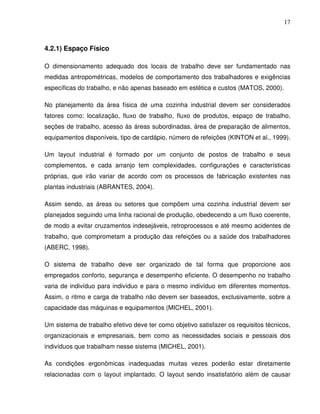 17



4.2.1) Espaço Físico

O dimensionamento adequado dos locais de trabalho deve ser fundamentado nas
medidas antropométricas, modelos de comportamento dos trabalhadores e exigências
específicas do trabalho, e não apenas baseado em estética e custos (MATOS, 2000).

No planejamento da área física de uma cozinha industrial devem ser considerados
fatores como: localização, fluxo de trabalho, fluxo de produtos, espaço de trabalho,
seções de trabalho, acesso às áreas subordinadas, área de preparação de alimentos,
equipamentos disponíveis, tipo de cardápio, número de refeições (KINTON et al., 1999).

Um layout industrial é formado por um conjunto de postos de trabalho e seus
complementos, e cada arranjo tem complexidades, configurações e características
próprias, que irão variar de acordo com os processos de fabricação existentes nas
plantas industriais (ABRANTES, 2004).

Assim sendo, as áreas ou setores que compõem uma cozinha industrial devem ser
planejados seguindo uma linha racional de produção, obedecendo a um fluxo coerente,
de modo a evitar cruzamentos indesejáveis, retroprocessos e até mesmo acidentes de
trabalho, que comprometam a produção das refeições ou a saúde dos trabalhadores
(ABERC, 1998).

O sistema de trabalho deve ser organizado de tal forma que proporcione aos
empregados conforto, segurança e desempenho eficiente. O desempenho no trabalho
varia de indivíduo para indivíduo e para o mesmo indivíduo em diferentes momentos.
Assim, o ritmo e carga de trabalho não devem ser baseados, exclusivamente, sobre a
capacidade das máquinas e equipamentos (MICHEL, 2001).

Um sistema de trabalho efetivo deve ter como objetivo satisfazer os requisitos técnicos,
organizacionais e empresariais, bem como as necessidades sociais e pessoais dos
indivíduos que trabalham nesse sistema (MICHEL, 2001).

As condições ergonômicas inadequadas muitas vezes poderão estar diretamente
relacionadas com o layout implantado. O layout sendo insatisfatório além de causar
 