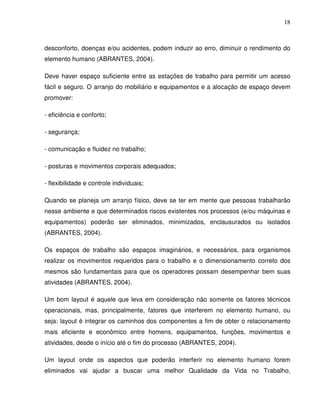 18



desconforto, doenças e/ou acidentes, podem induzir ao erro, diminuir o rendimento do
elemento humano (ABRANTES, 2004).

Deve haver espaço suficiente entre as estações de trabalho para permitir um acesso
fácil e seguro. O arranjo do mobiliário e equipamentos e a alocação de espaço devem
promover:

- eficiência e conforto;

- segurança;

- comunicação e fluidez no trabalho;

- posturas e movimentos corporais adequados;

- flexibilidade e controle individuais;

Quando se planeja um arranjo físico, deve se ter em mente que pessoas trabalharão
nesse ambiente e que determinados riscos existentes nos processos (e/ou máquinas e
equipamentos) poderão ser eliminados, minimizados, enclausurados ou isolados
(ABRANTES, 2004).

Os espaços de trabalho são espaços imaginários, e necessários, para organismos
realizar os movimentos requeridos para o trabalho e o dimensionamento correto dos
mesmos são fundamentais para que os operadores possam desempenhar bem suas
atividades (ABRANTES, 2004).

Um bom layout é aquele que leva em consideração não somente os fatores técnicos
operacionais, mas, principalmente, fatores que interferem no elemento humano, ou
seja: layout é integrar os caminhos dos componentes a fim de obter o relacionamento
mais eficiente e econômico entre homens, equipamentos, funções, movimentos e
atividades, desde o início até o fim do processo (ABRANTES, 2004).

Um layout onde os aspectos que poderão interferir no elemento humano forem
eliminados vai ajudar a buscar uma melhor Qualidade da Vida no Trabalho,
 